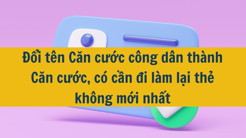 Đổi tên Căn cước công dân thành Căn cước, có cần đi làm lại thẻ không mới nhất