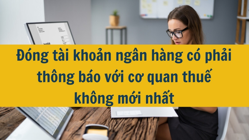 Đóng tài khoản ngân hàng có phải thông báo với cơ quan thuế không mới nhất