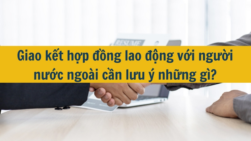 Giao kết hợp đồng lao động với người nước ngo&agrave;i cần lưu &yacute; những g&igrave;?