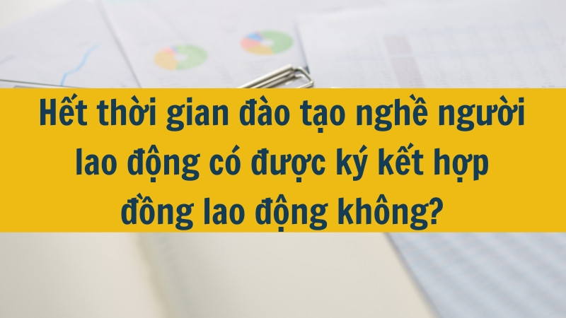 Hết thời gian đ&agrave;o tạo nghề người lao động c&oacute; được k&yacute; kết hợp đồng lao động kh&ocirc;ng?
