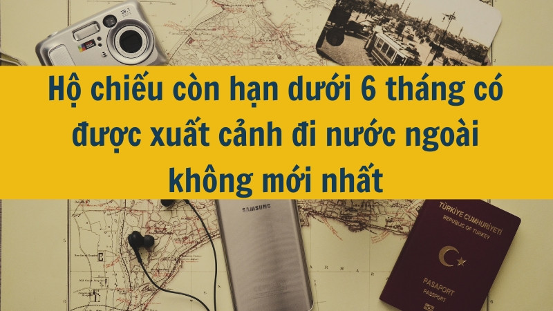 Hộ chiếu còn hạn dưới 6 tháng có được xuất cảnh đi nước ngoài không mới nhất