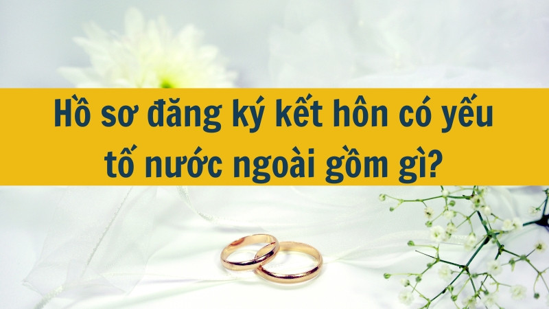 Hồ sơ đăng ký kết hôn có yếu tố nước ngoài gồm gì?