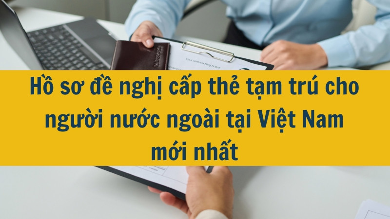 Hồ sơ đề nghị cấp thẻ tạm trú cho người nước ngoài tại Việt Nam mới nhất