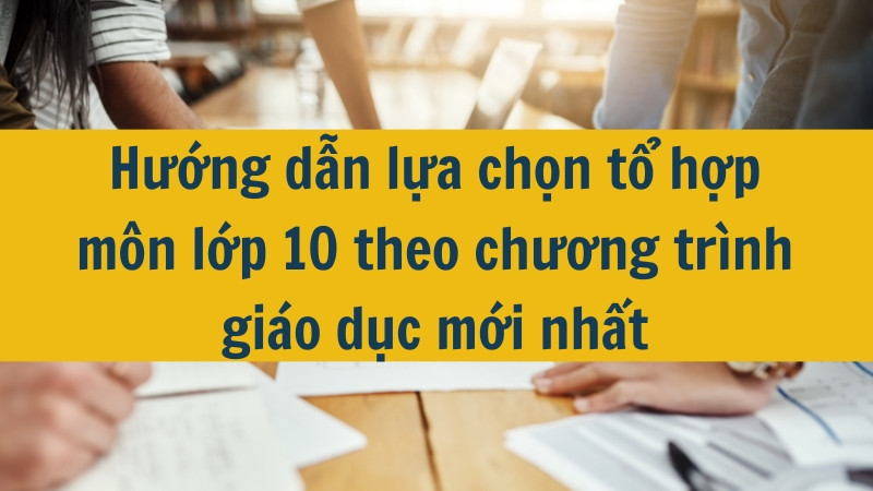 Hướng dẫn lựa chọn tổ hợp m&ocirc;n lớp 10 theo chương tr&igrave;nh gi&aacute;o dục mới nhất