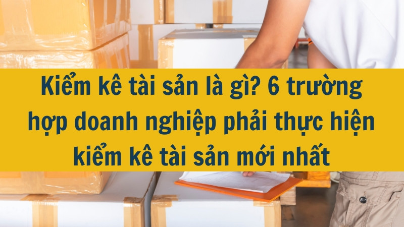Kiểm k&ecirc; t&agrave;i sản l&agrave; g&igrave;? 6 trường hợp doanh nghiệp phải thực hiện kiểm k&ecirc; t&agrave;i sản mới nhất