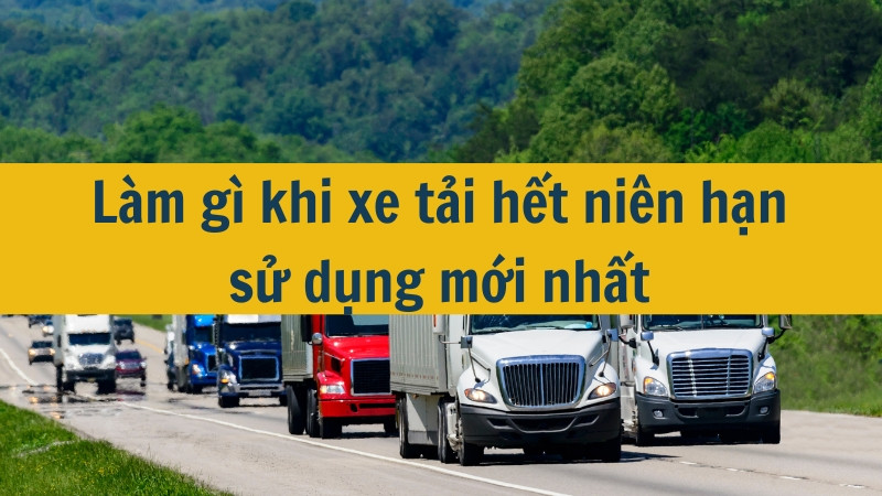 Làm gì khi xe tải hết niên hạn sử dụng mới nhất