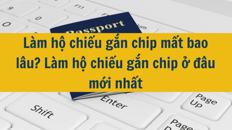 Làm hộ chiếu gắn chip mất bao lâu? Làm hộ chiếu gắn chip ở đâu mới nhất