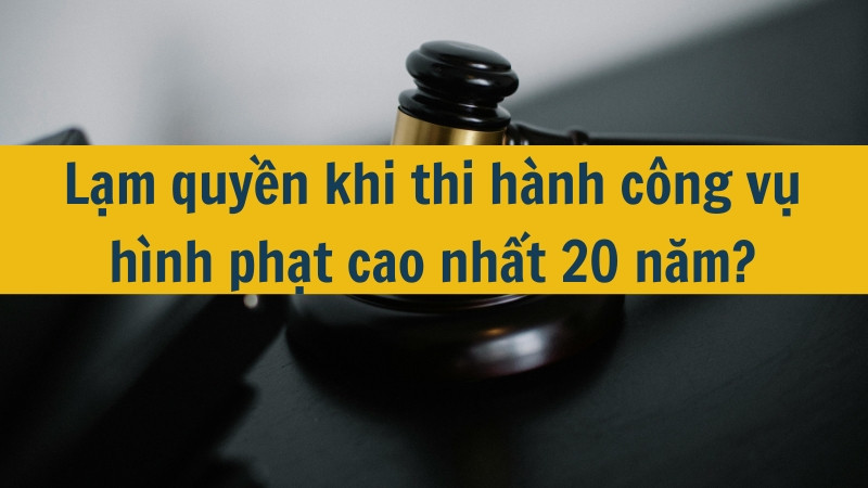 Lạm quyền khi thi h&agrave;nh c&ocirc;ng vụ h&igrave;nh phạt cao nhất 20 năm?