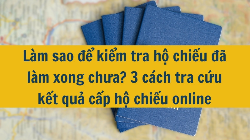 Làm sao để kiểm tra hộ chiếu đã làm xong chưa? 3 cách tra cứu kết quả cấp hộ chiếu online