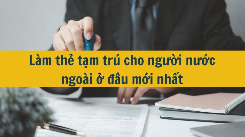 Làm thẻ tạm trú cho người nước ngoài ở đâu mới nhất