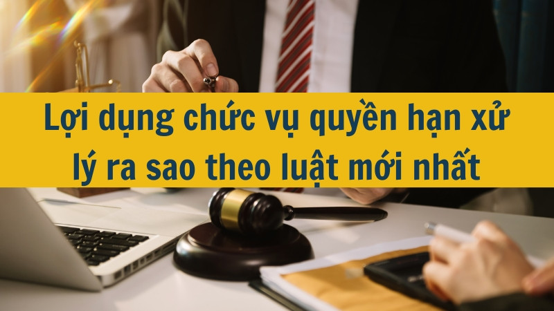 Lợi dụng chức vụ quyền hạn xử l&yacute; ra sao theo luật mới nhất