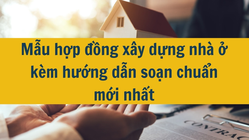 Mẫu hợp đồng x&acirc;y dựng nh&agrave; ở k&egrave;m hướng dẫn soạn chuẩn mới nhất
