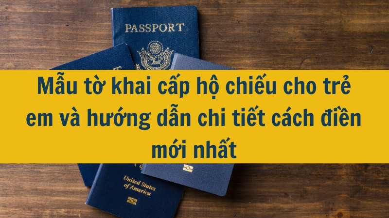 Mẫu tờ khai cấp hộ chiếu cho trẻ em và hướng dẫn chi tiết cách điền mới nhất