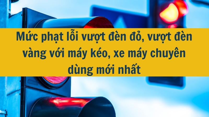 Mức phạt lỗi vượt đèn đỏ, vượt đèn vàng với máy kéo, xe máy chuyên dùng mới nhất