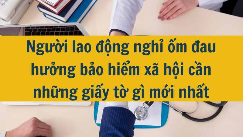 Người lao động nghỉ ốm đau hưởng bảo hiểm xã hội cần những giấy tờ gì mới nhất