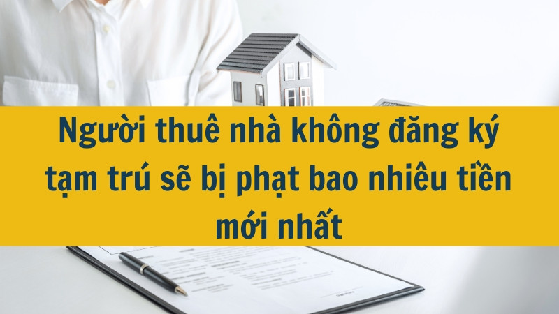 Người thuê nhà không đăng ký tạm trú sẽ bị phạt bao nhiêu tiền mới nhất