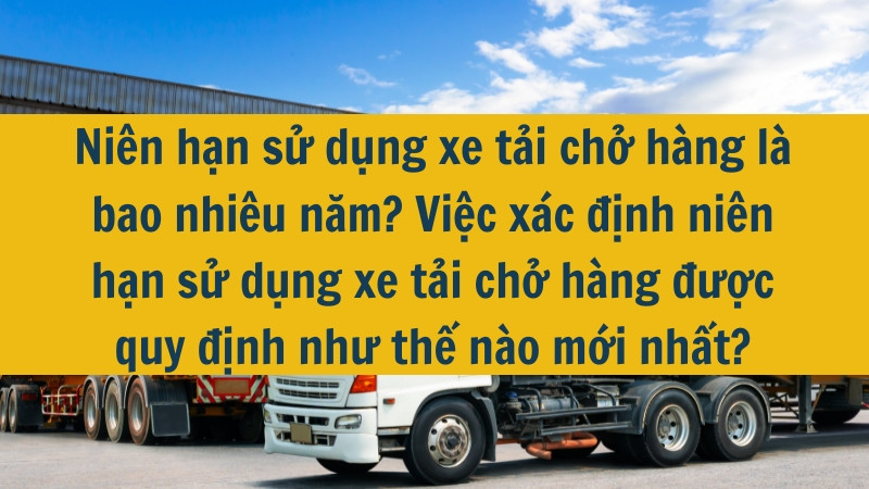 Niên hạn sử dụng xe tải chở hàng là bao nhiêu năm? Việc xác định niên hạn sử dụng xe tải chở hàng được quy định như thế nào mới nhất?