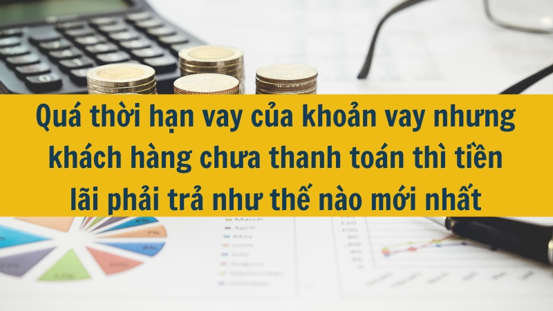 Qu&aacute; thời hạn vay của khoản vay nhưng kh&aacute;ch h&agrave;ng chưa thanh to&aacute;n th&igrave; tiền l&atilde;i phải trả như thế n&agrave;o mới nhất