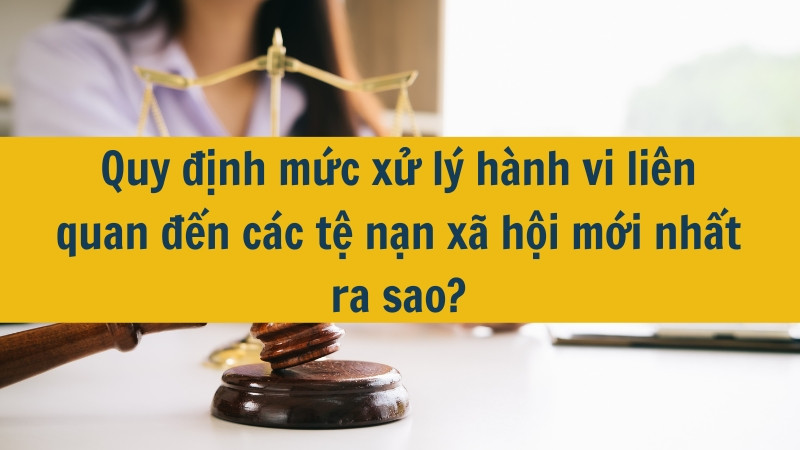Quy định mức xử l&yacute; h&agrave;nh vi li&ecirc;n quan đến c&aacute;c tệ nạn x&atilde; hội mới nhất ra sao?