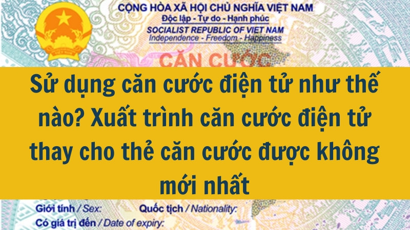 Sử dụng căn cước điện tử như thế nào? Xuất trình căn cước điện tử thay cho thẻ căn cước được không mới nhất