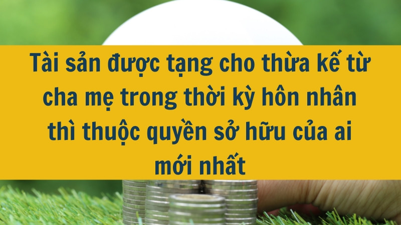 Tài sản được tặng cho thừa kế từ cha mẹ trong thời kỳ hôn nhân thì thuộc quyền sở hữu của ai mới nhất