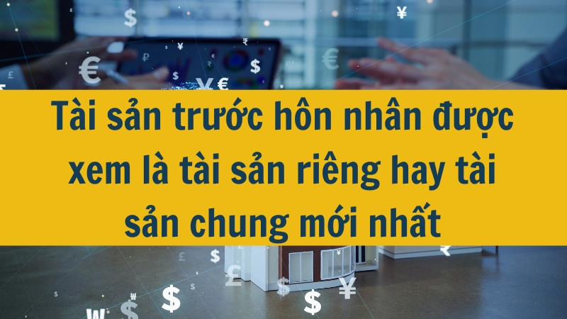 Tài sản trước hôn nhân được xem là tài sản riêng hay tài sản chung mới nhất