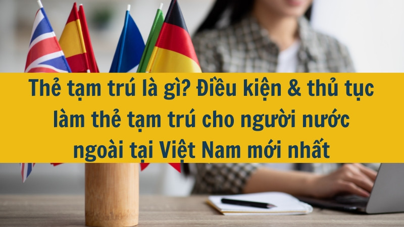 Thẻ tạm trú là gì? Điều kiện & thủ tục làm thẻ tạm trú cho người nước ngoài tại Việt Nam mới nhất