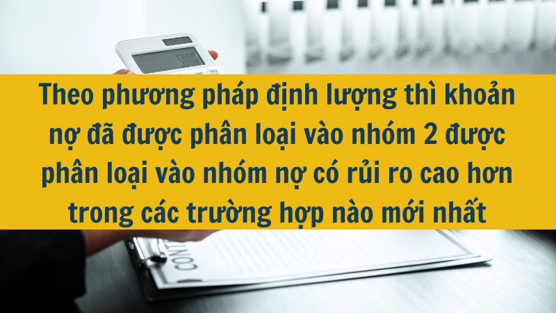 Theo phương ph&aacute;p định lượng th&igrave; khoản nợ đ&atilde; được ph&acirc;n loại v&agrave;o nh&oacute;m 2 được ph&acirc;n loại v&agrave;o nh&oacute;m nợ c&oacute; rủi ro cao hơn trong c&aacute;c trường hợp n&agrave;o mới nhất