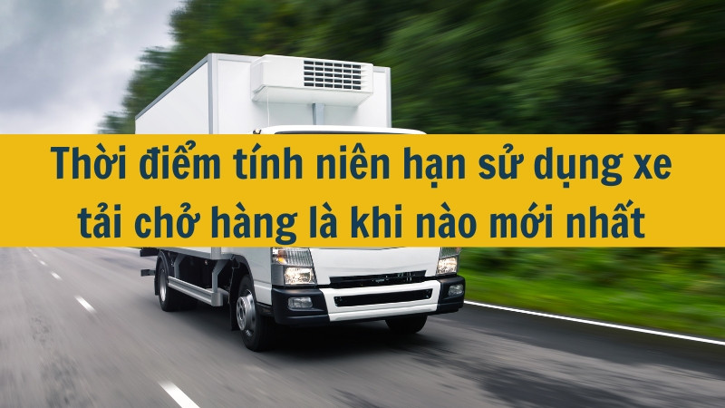 Thời điểm tính niên hạn sử dụng xe tải chở hàng là khi nào mới nhất