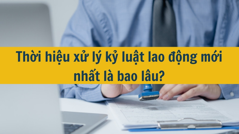 Thời hiệu xử l&yacute; kỷ luật lao động mới nhất l&agrave; bao l&acirc;u?