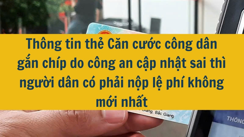 Thông tin thẻ Căn cước công dân gắn chíp do công an cập nhật sai thì người dân có phải nộp lệ phí không mới nhất