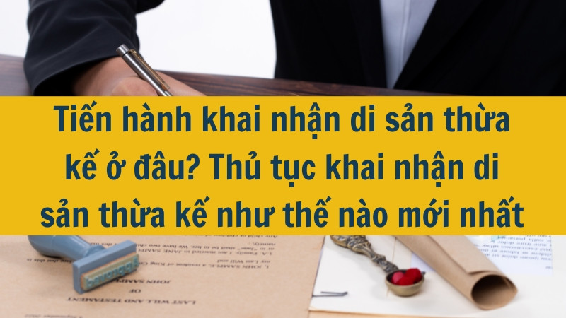 Tiến hành khai nhận di sản thừa kế ở đâu? Thủ tục khai nhận di sản thừa kế như thế nào mới nhất