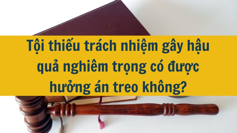 Tội thiếu tr&aacute;ch nhiệm g&acirc;y hậu quả nghi&ecirc;m trọng c&oacute; được hưởng &aacute;n treo kh&ocirc;ng?