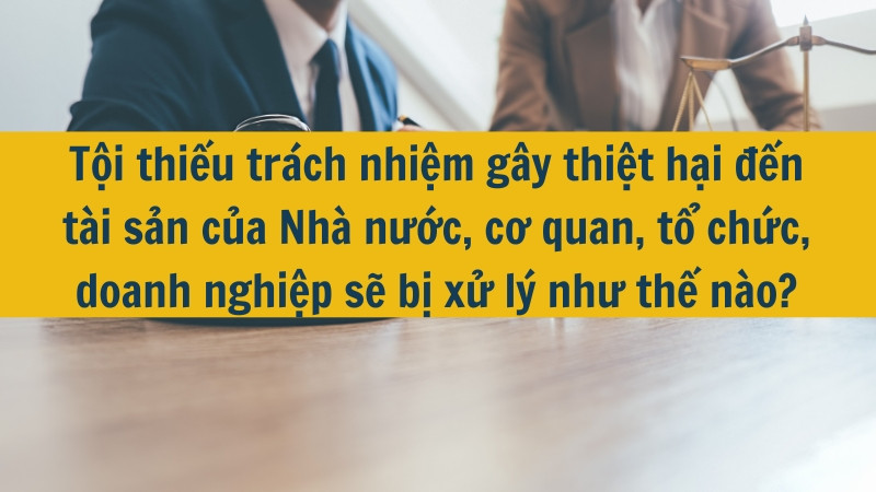 Tội thiếu tr&aacute;ch nhiệm g&acirc;y thiệt hại đến t&agrave;i sản của Nh&agrave; nước, cơ quan, tổ chức, doanh nghiệp sẽ bị xử l&yacute; như thế n&agrave;o?