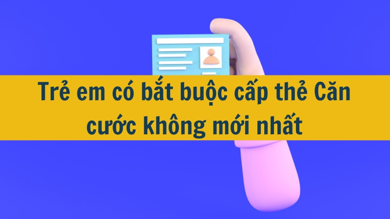 Trẻ em có bắt buộc cấp thẻ Căn cước không mới nhất