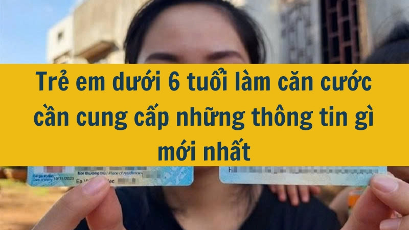 Trẻ em dưới 6 tuổi làm căn cước cần cung cấp những thông tin gì mới nhất