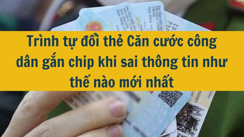 Trình tự đổi thẻ Căn cước công dân gắn chip khi sai thông tin như thế nào mới nhất