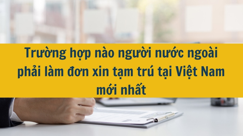 Trường hợp nào người nước ngoài phải làm đơn xin tạm trú tại Việt Nam mới nhất