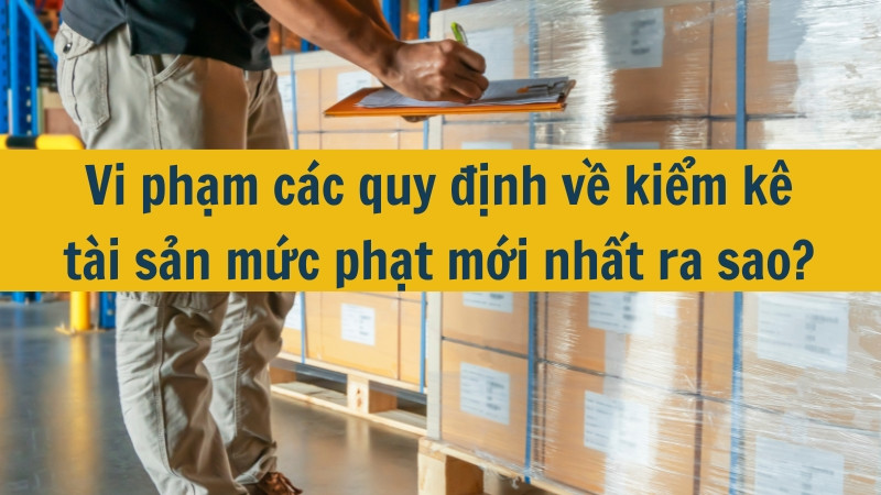 Vi phạm c&aacute;c quy định về kiểm k&ecirc; t&agrave;i sản mức phạt mới nhất ra sao?