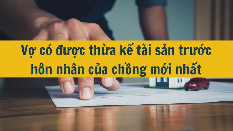 Vợ có được thừa kế tài sản trước hôn nhân của chồng mới nhất