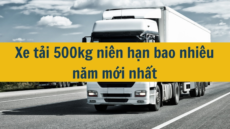 Xe tải 500kg niên hạn bao nhiêu năm mới nhất