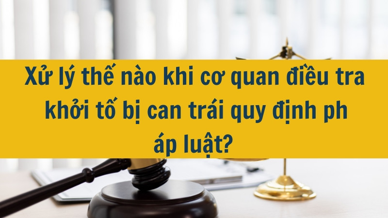 Xử l&yacute; thế n&agrave;o khi cơ quan điều tra khởi tố bị can tr&aacute;i quy định ph&aacute;p luật?