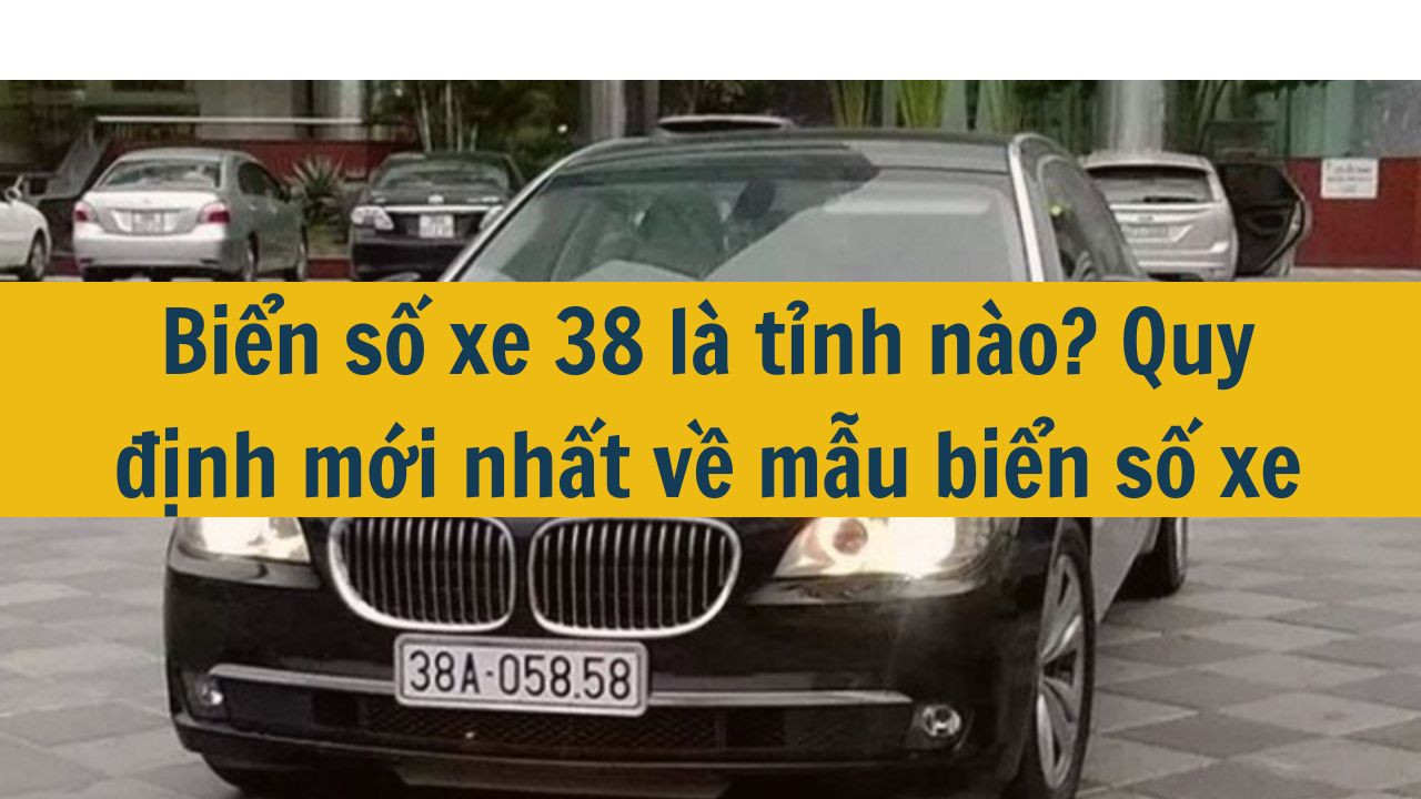 Biển số xe 38 l&agrave; tỉnh n&agrave;o? Quy định mới nhất 2025 về mẫu biển số xe (ảnh 1)