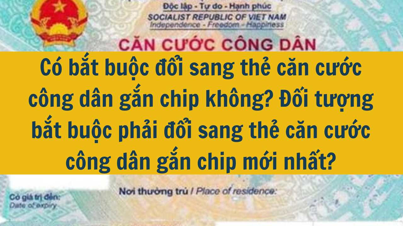 C&oacute; bắt buộc đổi sang thẻ căn cước c&ocirc;ng d&acirc;n gắn chip kh&ocirc;ng? Đối tượng bắt buộc phải đổi sang thẻ căn cước c&ocirc;ng d&acirc;n gắn chip mới nhất 2025?