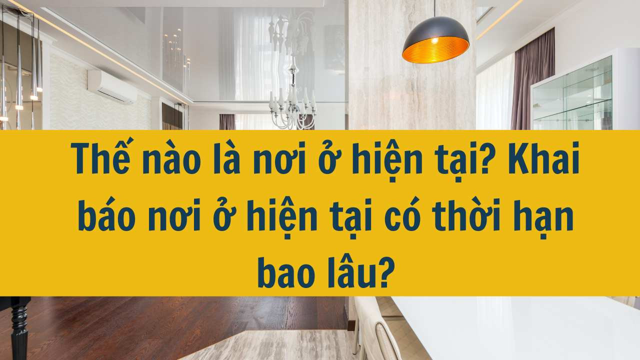 Thế n&agrave;o l&agrave; nơi ở hiện tại? Khai b&aacute;o nơi ở hiện tại c&oacute; thời hạn bao l&acirc;u năm 2025?