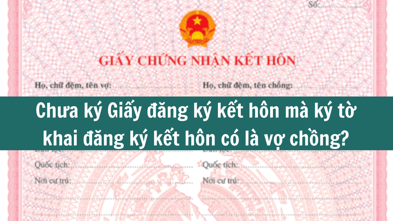 Chưa ký Giấy đăng ký kết hôn mà ký tờ khai đăng ký kết hôn có là vợ chồng? 