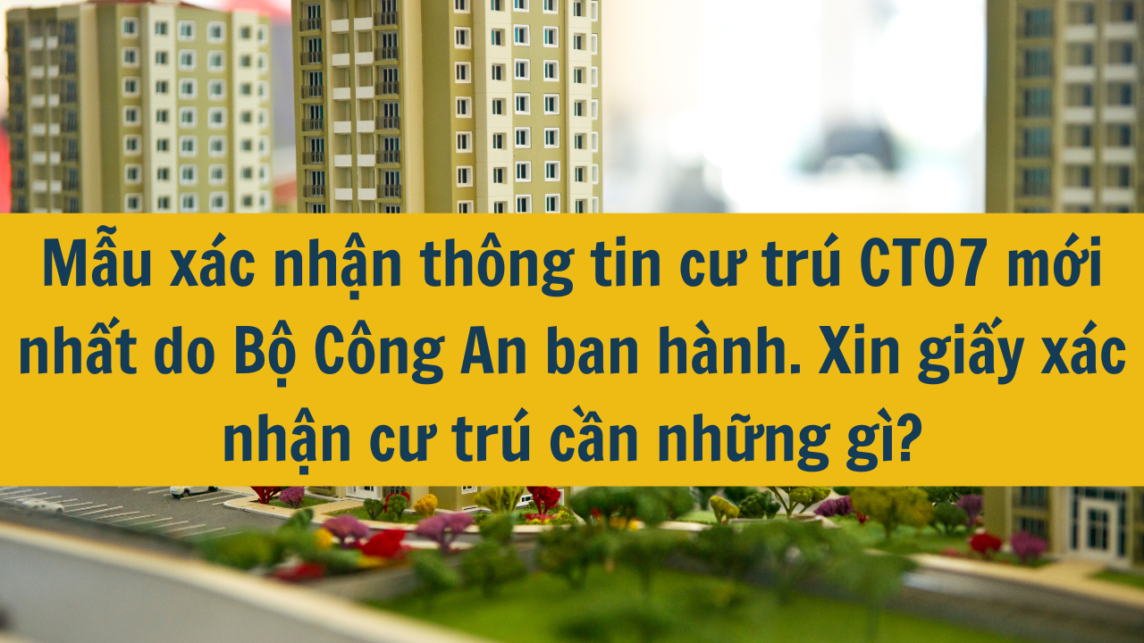 Mẫu xác nhận thông tin cư trú CT07 mới nhất do Bộ Công An ban hành. Xin giấy xác nhận cư trú cần những gì 2024?