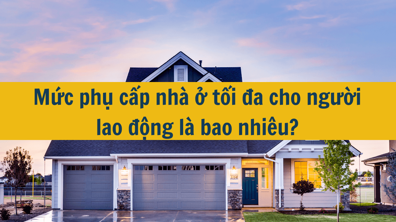 Mức phụ cấp nhà ở tối đa cho người lao động là bao nhiêu