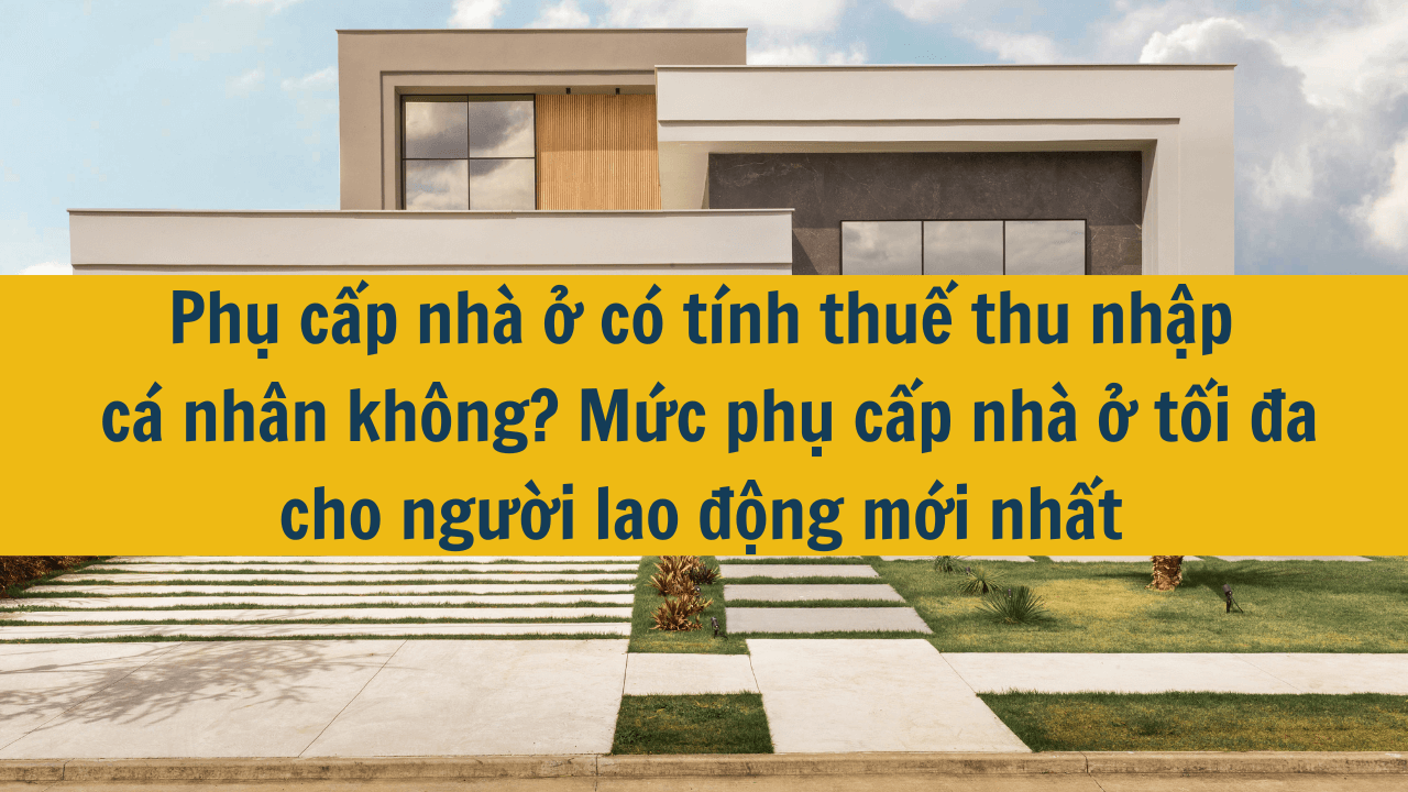 Phụ cấp nhà ở có tính thuế thu nhập cá nhân không? Mức phụ cấp nhà ở tối đa cho người lao động mới nhất năm 2025