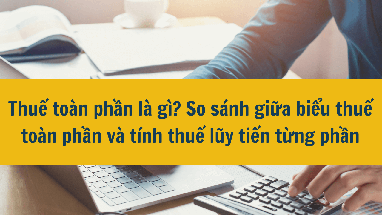 Thuế toàn phần là gì? So sánh giữa biểu thuế toàn phần và tính thuế lũy tiến từng phần